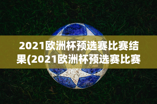 2021欧洲杯预选赛比赛结果(2021欧洲杯预选赛比赛结果查询)